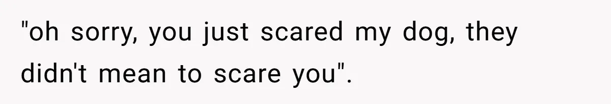 "oh sorry, you just scared my dog, they didn't mean to scare you".