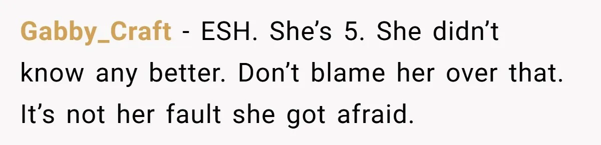 Gabby_Craft − ESH. She’s 5. She didn’t know any better. Don’t blame her over that. It’s not her fault she got afraid.