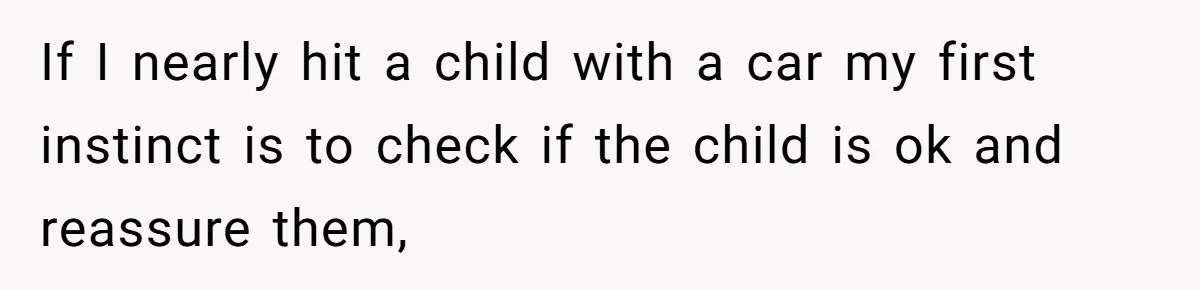 If I nearly hit a child with a car my first instinct is to check if the child is ok and reassure them,