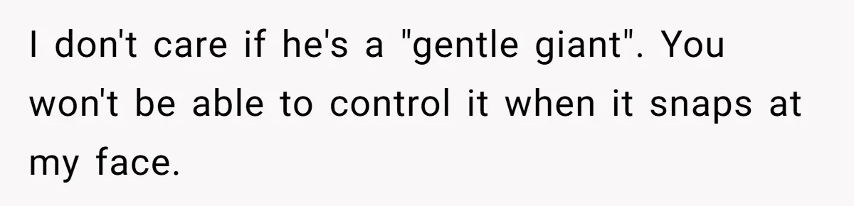 I don't care if he's a "gentle giant". You won't be able to control it when it snaps at my face.