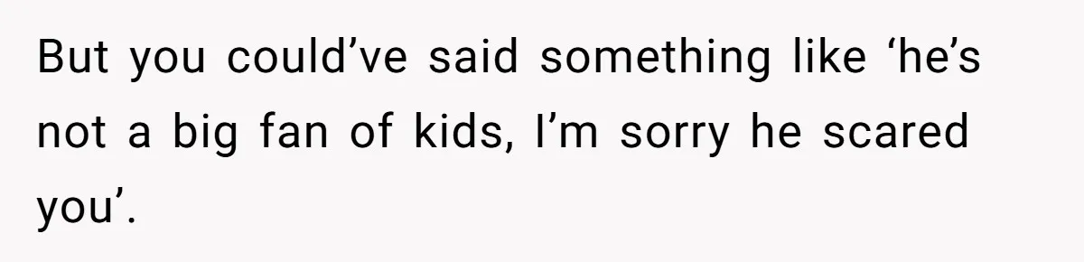 But you could’ve said something like ‘he’s not a big fan of kids, I’m sorry he scared you’.