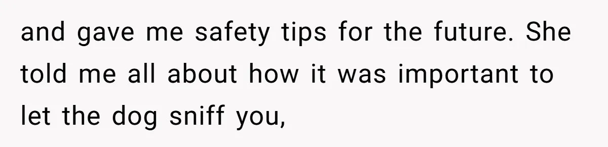 and gave me safety tips for the future. She told me all about how it was important to let the dog sniff you,