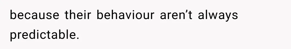 because their behaviour aren’t always predictable.