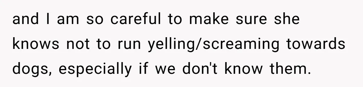 and I am so careful to make sure she knows not to run yelling/screaming towards dogs, especially if we don't know them.