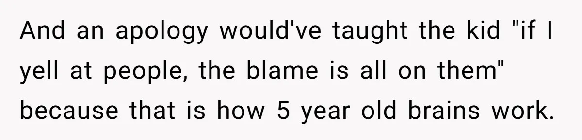 And an apology would've taught the kid "if I yell at people, the blame is all on them" because that is how 5 year old brains work.