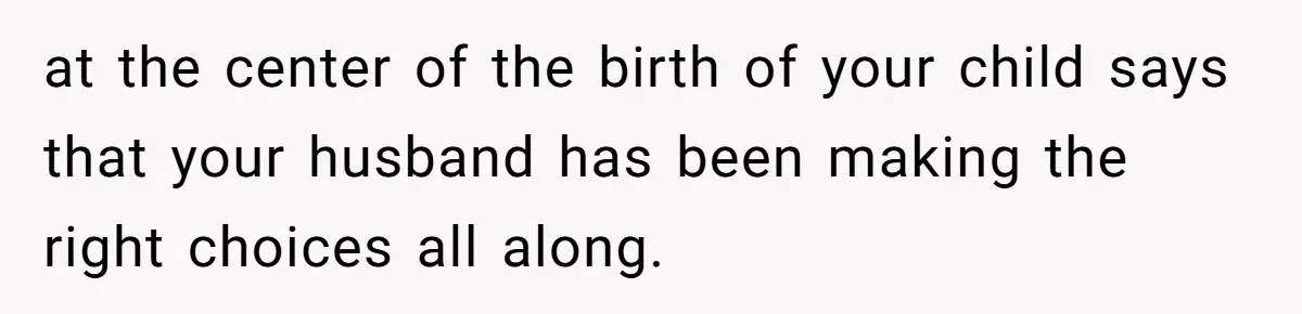 at the center of the birth of your child says that your husband has been making the right choices all along.