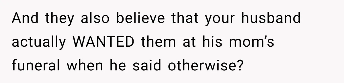 And they also believe that your husband actually WANTED them at his mom’s funeral when he said otherwise?