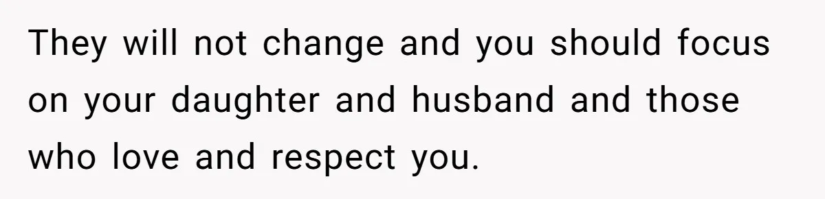 They will not change and you should focus on your daughter and husband and those who love and respect you.
