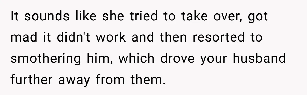 It sounds like she tried to take over, got mad it didn't work and then resorted to smothering him, which drove your husband further away from them.