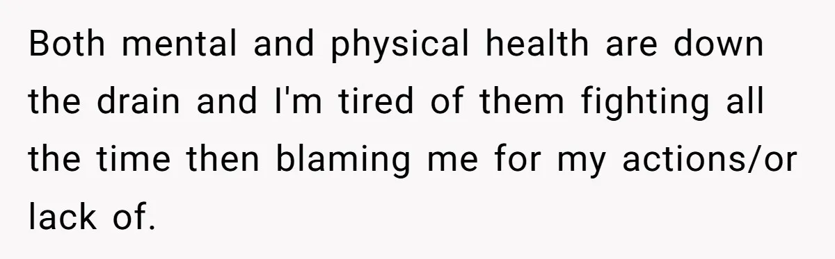 Both mental and physical health are down the drain and I'm tired of them fighting all the time then blaming me for my actions/or lack of.