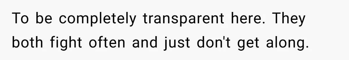 To be completely transparent here. They both fight often and just don't get along.