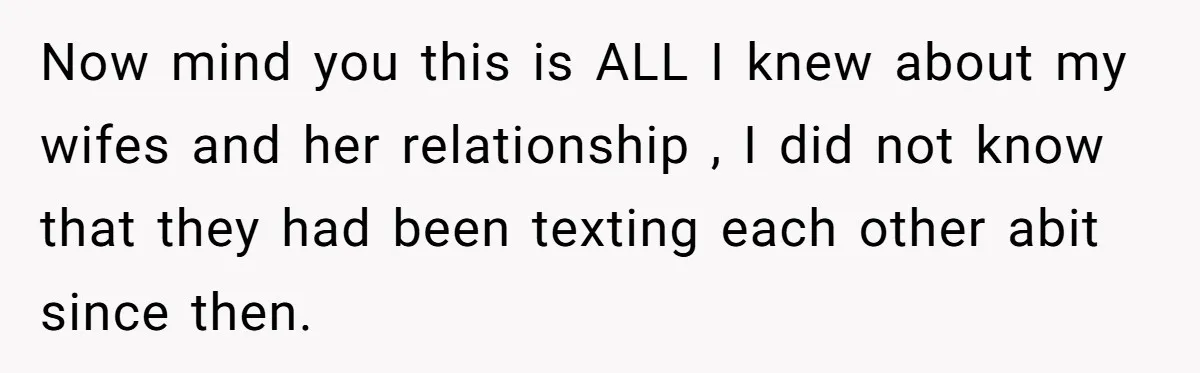Now mind you this is ALL I knew about my wifes and her relationship , I did not know that they had been texting each other abit since then.