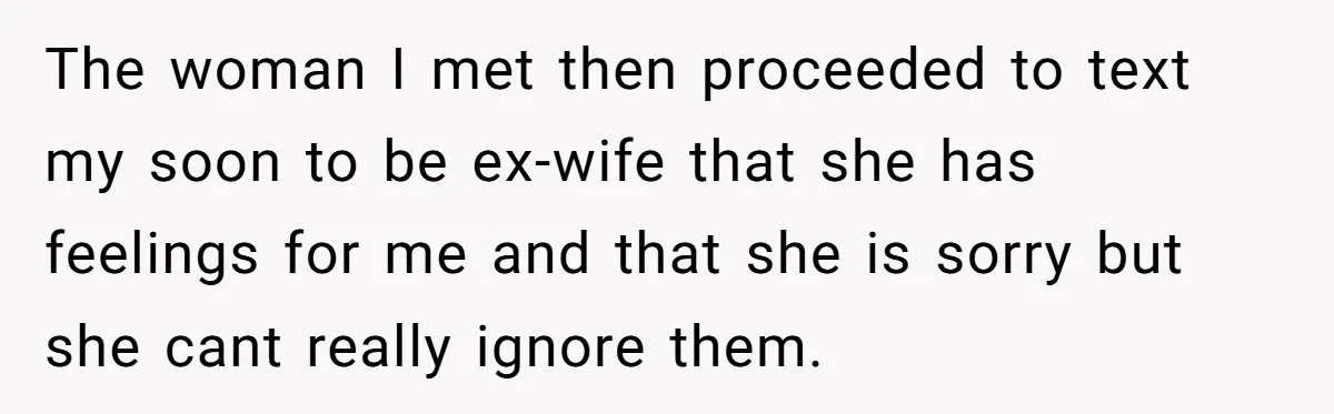 The woman I met then proceeded to text my soon to be ex-wife that she has feelings for me and that she is sorry but she cant really ignore them.