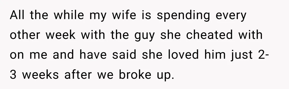 All the while my wife is spending every other week with the guy she cheated with on me and have said she loved him just 2-3 weeks after we broke...