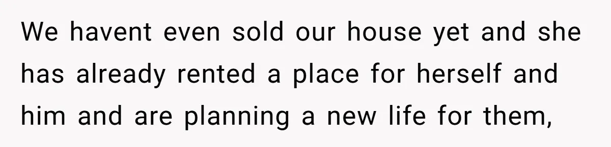 We havent even sold our house yet and she has already rented a place for herself and him and are planning a new life for them,