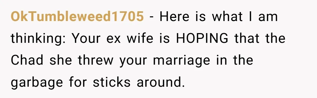 OkTumbleweed1705 − Here is what I am thinking: Your ex wife is HOPING that the Chad she threw your marriage in the garbage for sticks around.