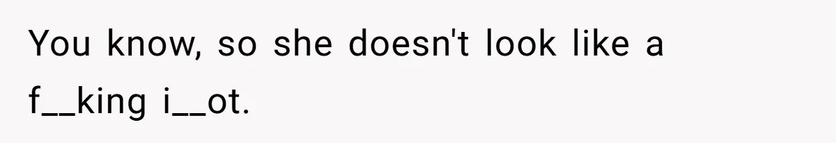 You know, so she doesn't look like a f__king i__ot.