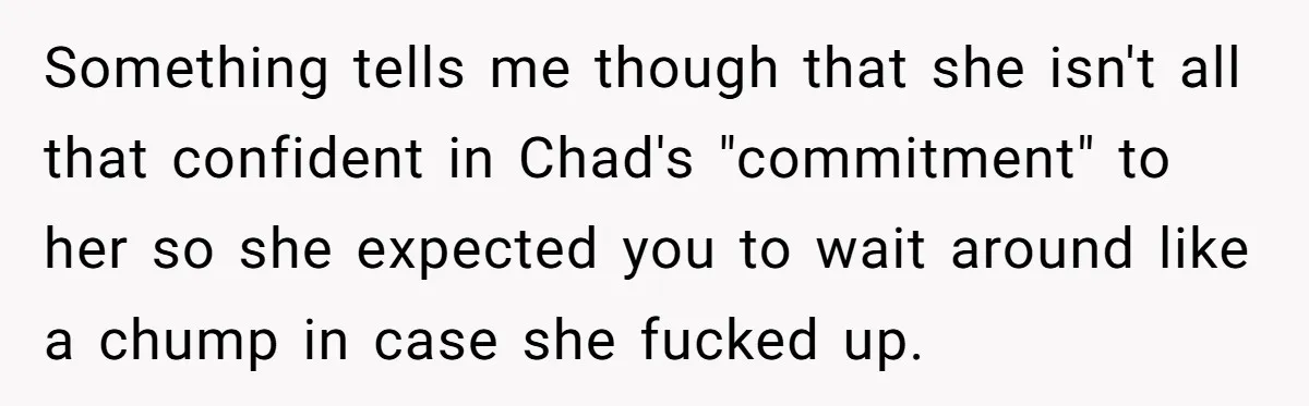 Something tells me though that she isn't all that confident in Chad's "commitment" to her so she expected you to wait around like a chump in case she fucked up.