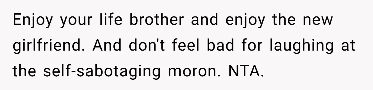 Enjoy your life brother and enjoy the new girlfriend. And don't feel bad for laughing at the self-sabotaging moron. NTA.