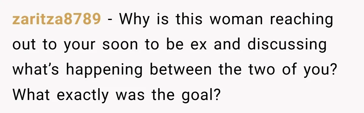 zaritza8789 − Why is this woman reaching out to your soon to be ex and discussing what’s happening between the two of you? What exactly was the goal?