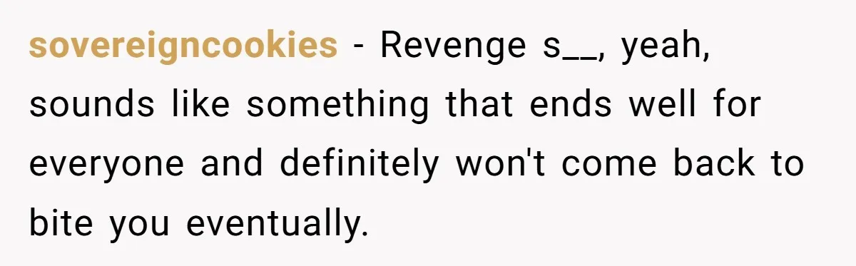 sovereigncookies − Revenge s__, yeah, sounds like something that ends well for everyone and definitely won't come back to bite you eventually.