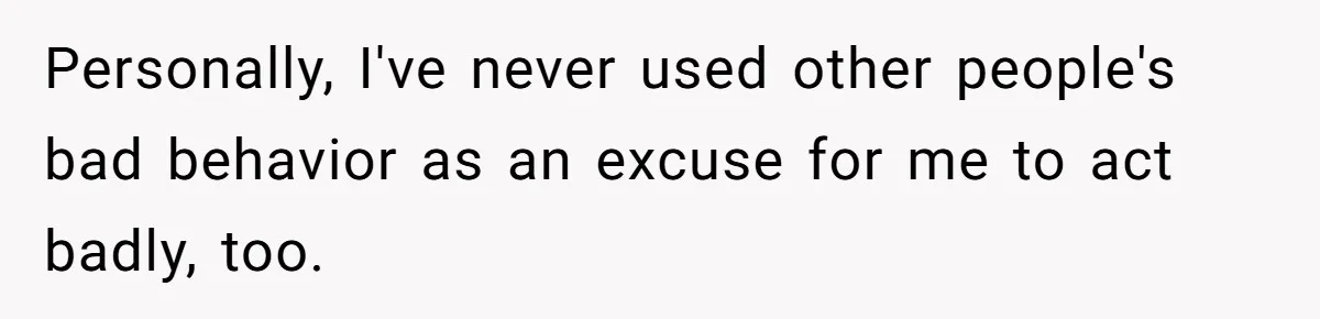 Personally, I've never used other people's bad behavior as an excuse for me to act badly, too.