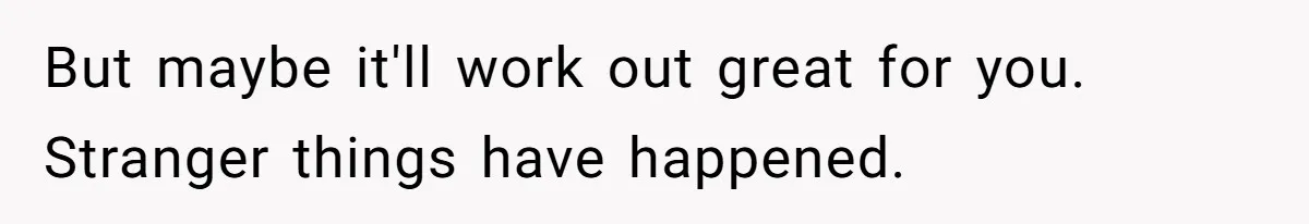 But maybe it'll work out great for you. Stranger things have happened.