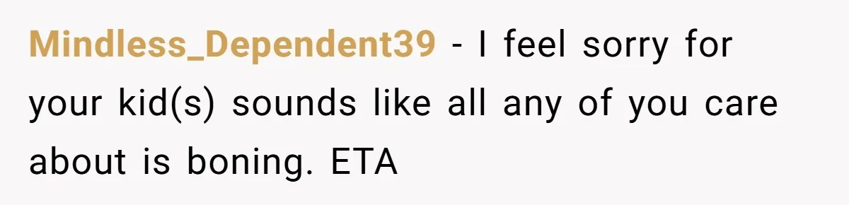 Mindless_Dependent39 − I feel sorry for your kid(s) sounds like all any of you care about is boning. ETA