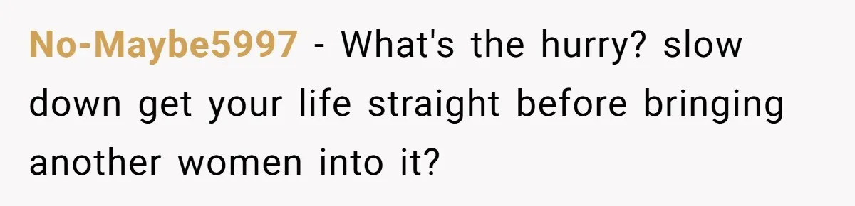 No-Maybe5997 − What's the hurry? slow down get your life straight before bringing another women into it?