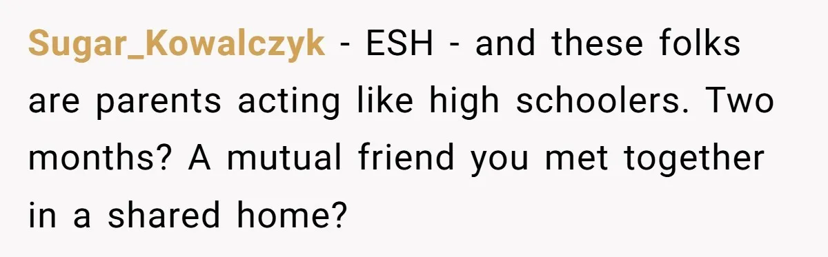 Sugar_Kowalczyk − ESH - and these folks are parents acting like high schoolers. Two months? A mutual friend you met together in a shared home?