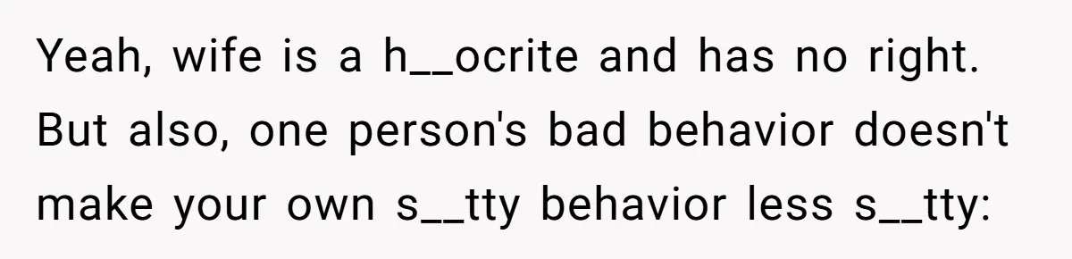 Yeah, wife is a h__ocrite and has no right.   But also, one person's bad behavior doesn't make your own s__tty behavior less s__tty: