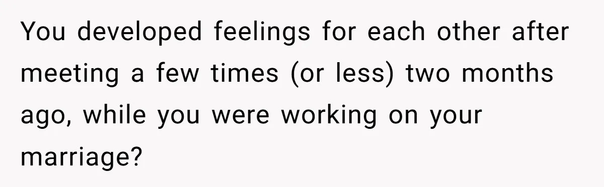 You developed feelings for each other after meeting a few times (or less) two months ago, while you were working on your marriage?