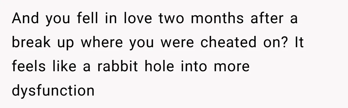 And you fell in love two months after a break up where you were cheated on? It feels like a rabbit hole into more dysfunction
