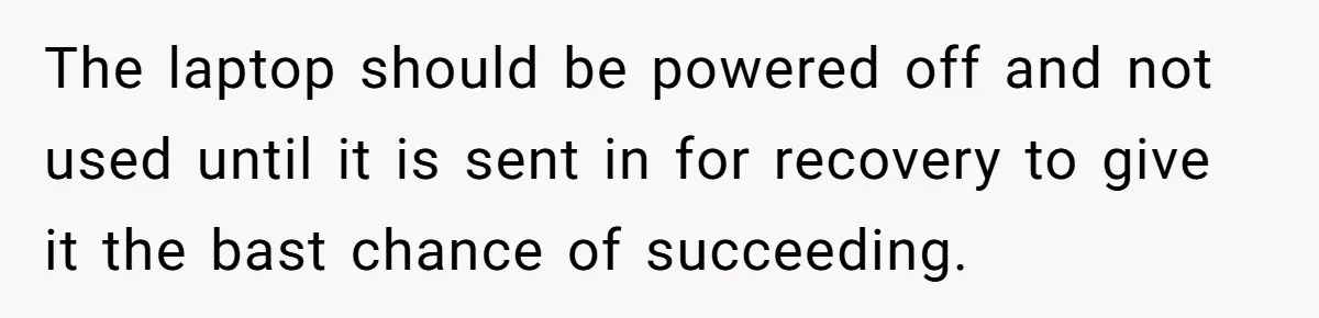 The laptop should be powered off and not used until it is sent in for recovery to give it the bast chance of succeeding.
