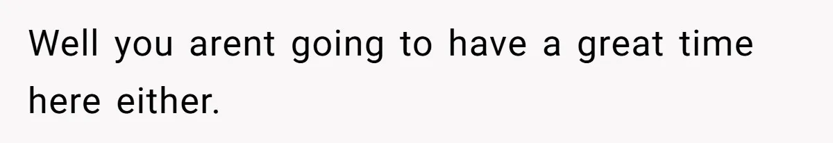 Well you arent going to have a great time here either.