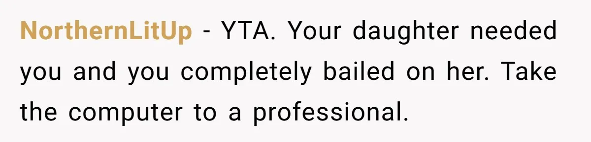 NorthernLitUp − YTA. Your daughter needed you and you completely bailed on her. Take the computer to a professional.