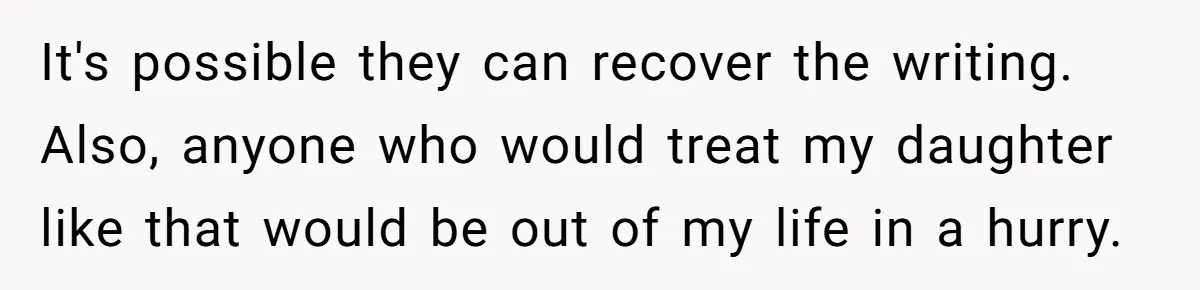 It's possible they can recover the writing. Also, anyone who would treat my daughter like that would be out of my life in a hurry.