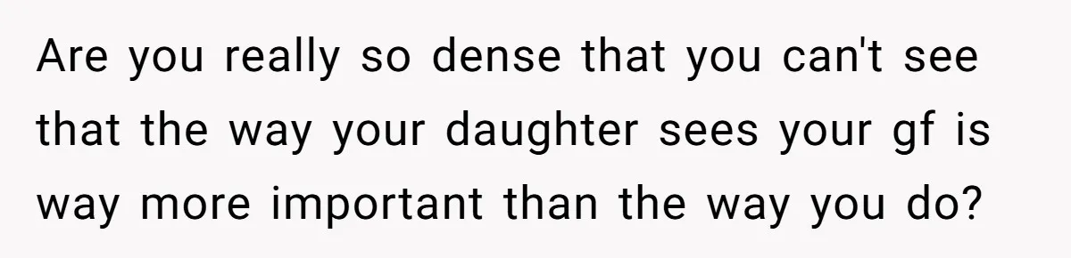 Are you really so dense that you can't see that the way your daughter sees your gf is way more important than the way you do?