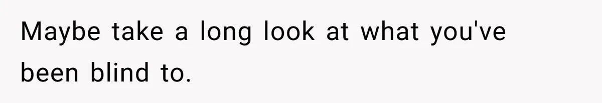 Maybe take a long look at what you've been blind to.