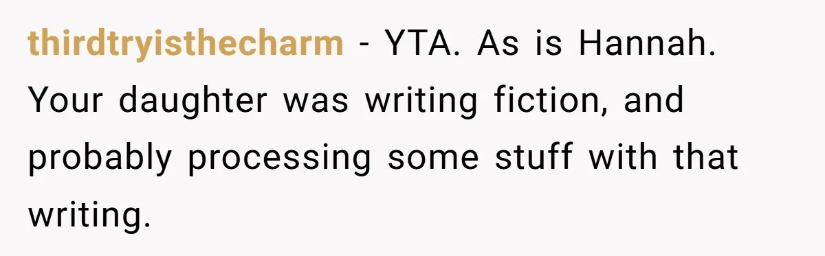 thirdtryisthecharm − YTA. As is Hannah. Your daughter was writing fiction, and probably processing some stuff with that writing.
