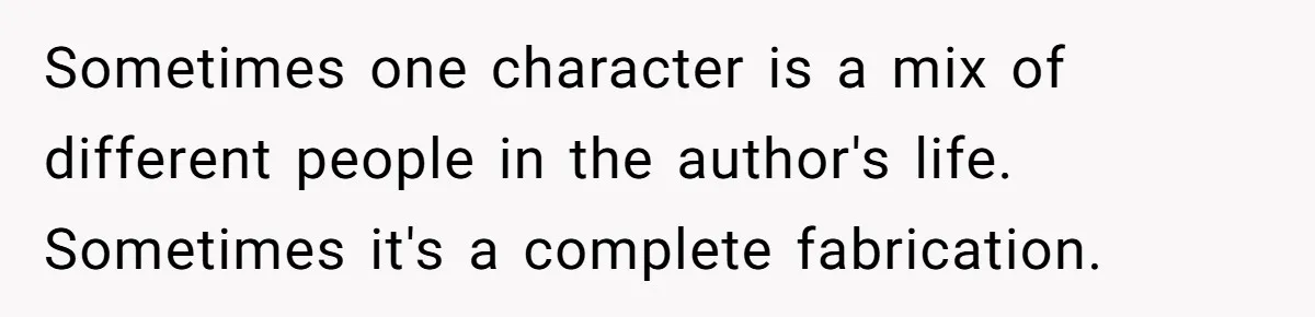 Sometimes one character is a mix of different people in the author's life. Sometimes it's a complete fabrication.
