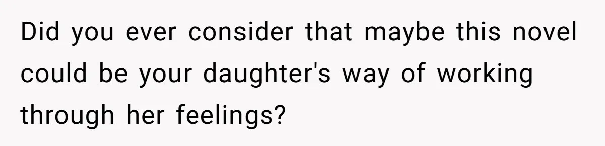Did you ever consider that maybe this novel could be your daughter's way of working through her feelings?