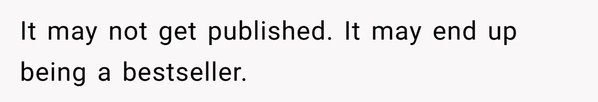 It may not get published. It may end up being a bestseller.