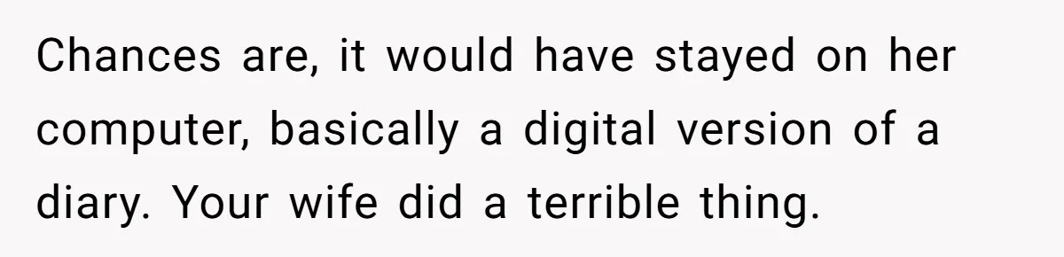 Chances are, it would have stayed on her computer, basically a digital version of a diary. Your wife did a terrible thing.