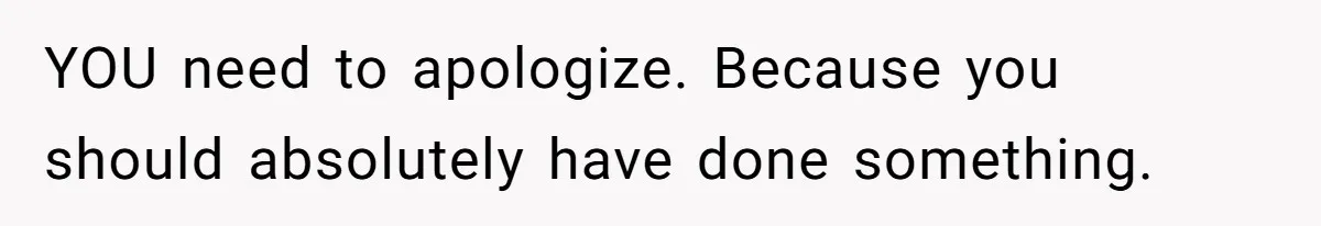 YOU need to apologize. Because you should absolutely have done something.