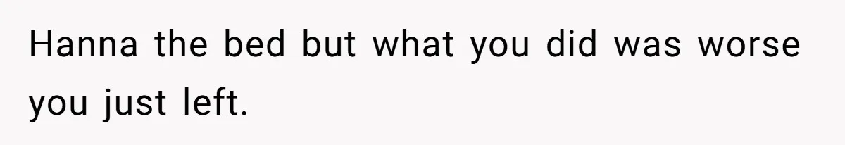 Hanna the bed but what you did was worse you just left.