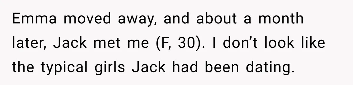 Emma moved away, and about a month later, Jack met me (F, 30). I don’t look like the typical girls Jack had been dating.