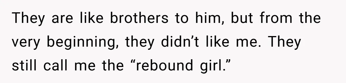 They are like brothers to him, but from the very beginning, they didn’t like me. They still call me the “rebound girl.”