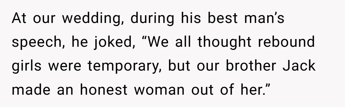 At our wedding, during his best man’s speech, he joked, “We all thought rebound girls were temporary, but our brother Jack made an honest woman out of her.”