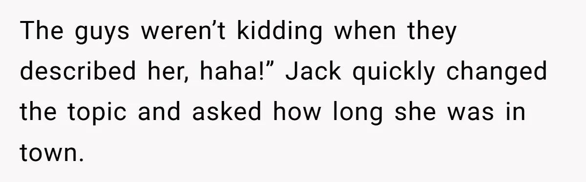 The guys weren’t kidding when they described her, haha!” Jack quickly changed the topic and asked how long she was in town.